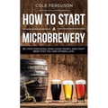 How to Start a Microbrewery: Be Your Own Boss, Make Good Money, and Craft Beer That You and Others Love