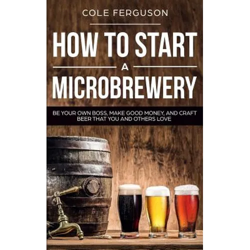 How to Start a Microbrewery: Be Your Own Boss, Make Good Money, and Craft Beer That You and Others Love