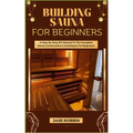 Building Sauna for Beginners: A Step-By-Step DIY Manual To The Complete Sauna Construction & Techniques For Beginners
