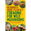 Beginner's Guide to Safely Foraging for Wild Mushrooms: Identifying and Collecting Mushrooms Sustainably with Confidence