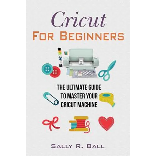 Cricut For Beginners: The Ultimate Guide To Master Your Cricut Machine