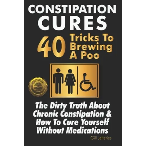 Constipation Cures 40 Tricks To Brewing A Poo: The Dirty Truth About Chronic Constipation & How To Cure Yourself Without Medications