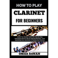 How to Play Clarinet for Beginners: Unlock Your Musical Talent With Step-By-Step Instructions And Pro Tips For Aspiring Musicians - From Assembling Yo