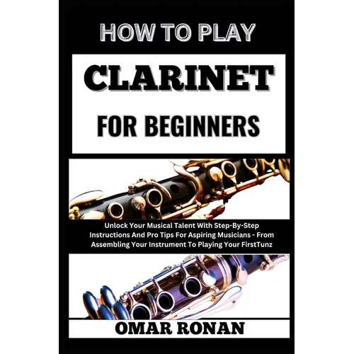 How to Play Clarinet for Beginners: Unlock Your Musical Talent With Step-By-Step Instructions And Pro Tips For Aspiring Musicians - From Assembling Yo
