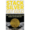 Stack Silver Get Gold: How to Buy Gold and Silver Bullion without Getting Ripped Off!