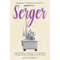 Serger: Beginner + Intermediate Guide to Serger: Serger Compendium: Upgrade Your Favorite Garments in 8 Steps and Make Your Serger at Your Whims