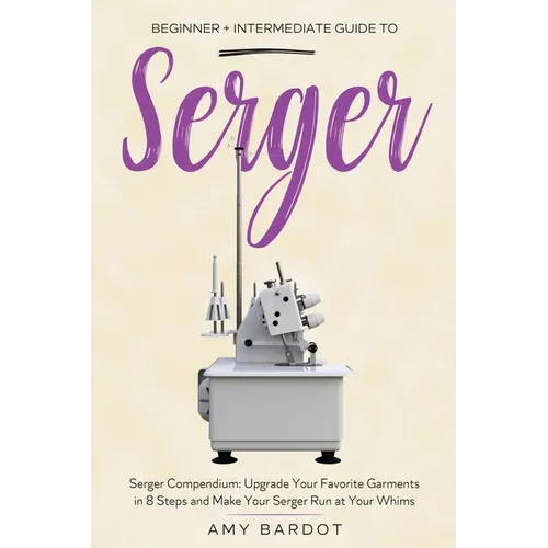 Serger: Beginner + Intermediate Guide to Serger: Serger Compendium: Upgrade Your Favorite Garments in 8 Steps and Make Your Serger at Your Whims