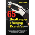 65 Goalkeeper Training Exercises: Modern Games-Based Soccer Drills for Shot Stopping, Footwork, Distribution, and More