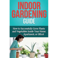 Indoor Gardening Guide: How to successfully grow plants and vegetables inside your home, apartment, or office!