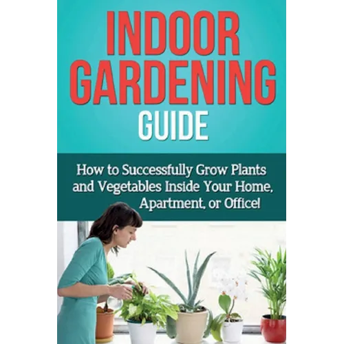 Indoor Gardening Guide: How to successfully grow plants and vegetables inside your home, apartment, or office!