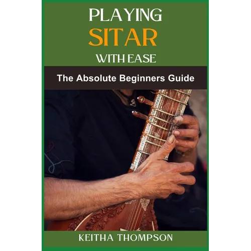 Playing Sitar with Ease: A Comprehensive Beginner's Guide To Mastering Techniques, Scales, And Rhythms For Effortless Performance
