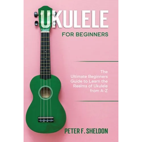 Ukulele for Beginners: The Ultimate Beginner's Guide to Learn the Realms of Ukulele from A-Z