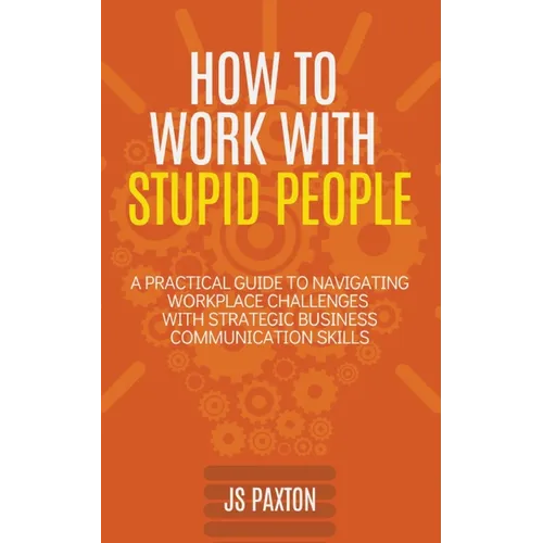 How to Work with Stupid People: A Practical Guide to Navigating Workplace Challenges with Strategic Business Communication Skills