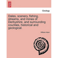 Dales, Scenery, Fishing, Streams, and Mines of Derbyshire, and Surrounding Counties, Historical and Geological.