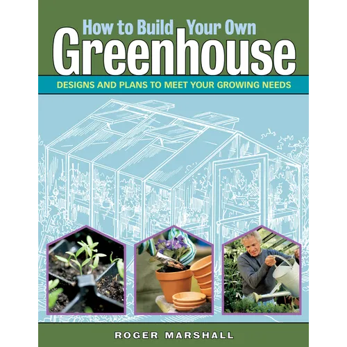 How to Build Your Own Greenhouse: Designs and Plans to Meet Your Growing Needs