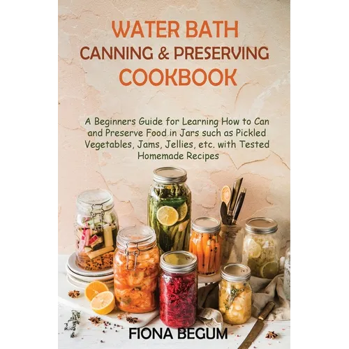 Water Bath Canning and Preserving Cookbook: A Beginners Guide for Learning How to Can and Preserve Food in Jars such as Pickled Vegetables, Jams, Jell