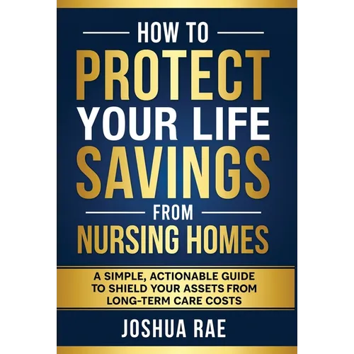 How to Protect Your Life Savings from Nursing Homes: A Simple, Actionable Guide to Shield Your Assets from Long-Term Care Costs