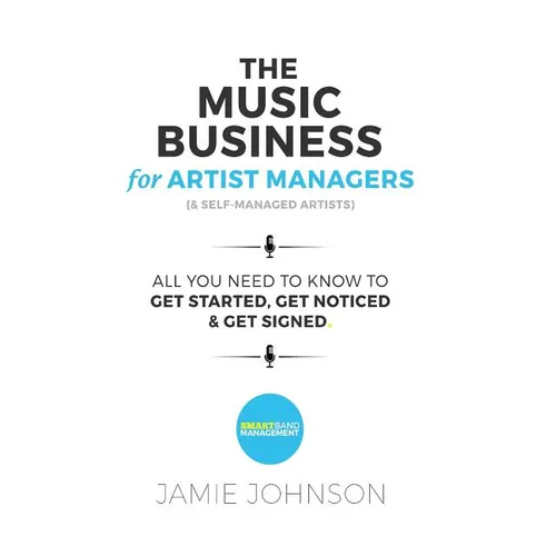 The Music Business For Artist Managers & Self-Managed Artists: All You Need To Know To Get Started, Get Noticed & Get Signed