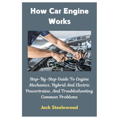How Car Engine Works: Step-By-Step Guide To Engine Mechanics, Hybrid And Electric Powertrains, And Troubleshooting Common Problems