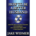 How to Be a Better Husband: Identify What Has Been Hurting Your Marriage and Take Your First Steps to Restoration