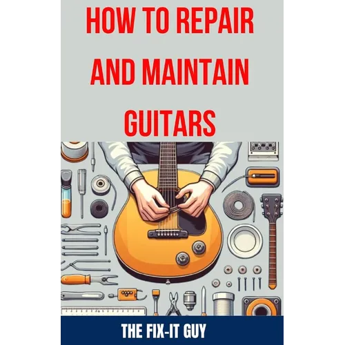 How to Repair and Maintain Guitars: Beginner to Advanced Techniques, Troubleshooting Tips, and Step-by-Step Instructions for Optimal Playability and T