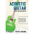Acoustic Guitar for Beginners: Advanced Guide for Playing Songs and Recording Guitar Like A Pro