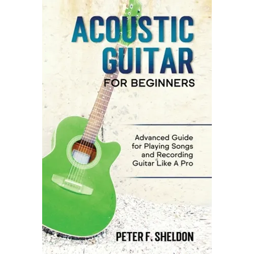 Acoustic Guitar for Beginners: Advanced Guide for Playing Songs and Recording Guitar Like A Pro