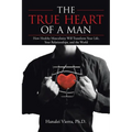 The TRUE HEART of a MAN: How Healthy Masculinity Will Transform Your Life, Your Relationships, and the World