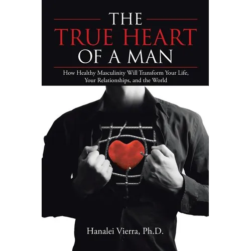 The TRUE HEART of a MAN: How Healthy Masculinity Will Transform Your Life, Your Relationships, and the World