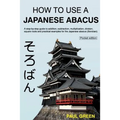 How To Use A Japanese Abacus: A step-by-step guide to addition, subtraction, multiplication, division, square roots and practical examples for the J