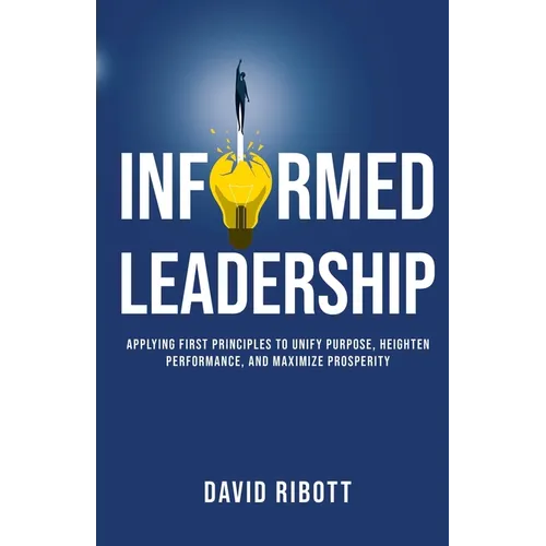 Informed Leadership: Applying First Principles To Unify Purpose, Heighten Performance, and Maximize Prosperity
