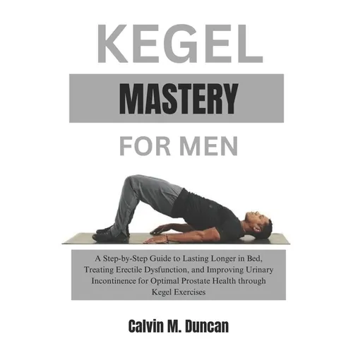 Kegel Mastery For Men: A Step-by-Step Guide to Lasting Longer in Bed, Treating Erectile Dysfunction, and Improving Urinary Incontinence for O