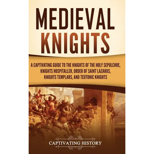 Medieval Knights: A Captivating Guide to the Knights of the Holy Sepulchre, Knights Hospitaller, Order of Saint Lazarus, Knights Templar, and Teutonic