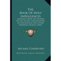 The Book Of Holy Indulgences: Compiled From The Decrees Of The Sacred Congregation Of Indulgences And Other Approved Sources (1876)
