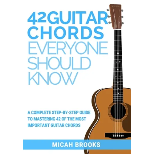 42 Guitar Chords Everyone Should Know: A Complete Step-By-Step Guide To Mastering 42 Of The Most Important Guitar Chords