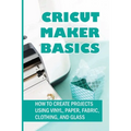 Cricut Maker Basics: How To Create Projects Using Vinyl, Paper, Fabric, Clothing, And Glass: How To Use Design Space