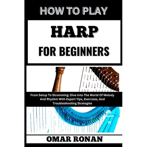 How to Play Harp for Beginners: From Setup To Strumming: Dive Into The World Of Melody And Rhythm With Expert Tips, Exercises, And Troubleshooting Str