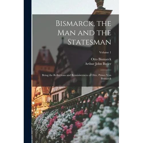 Bismarck, the Man and the Statesman: Being the Reflections and Reminiscences of Otto, Prince Von Bismarck; Volume 1