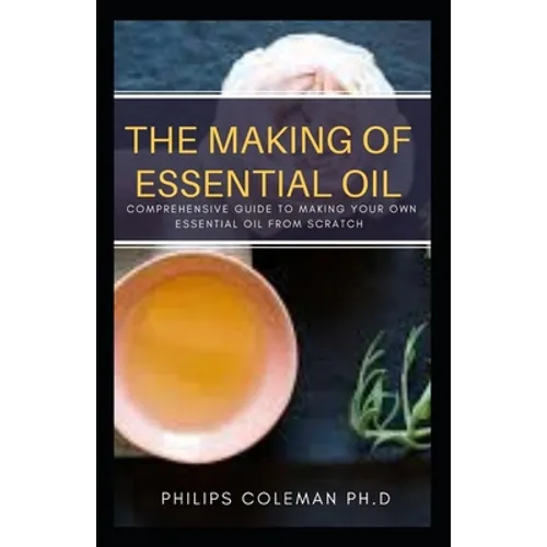 The Making of Essential Oil: Comprehensive Guide to Making Your Own Essential Oil from Scratch