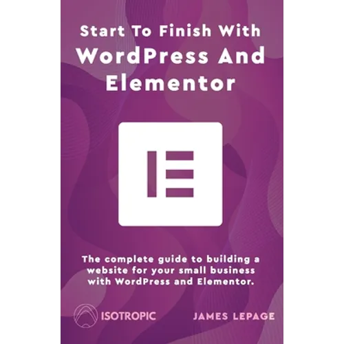 Start To Finish With WordPress & Elementor: The complete guide to building a website for your small business with WordPress and Elementor