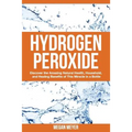 Hydrogen Peroxide: Discover the Amazing Natural Health, Household and Healing Benefits of This Miracle in a Bottle