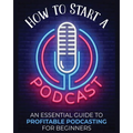 How to Start a Podcast: An Essential Guide to Profitable Podcasting for Beginners.