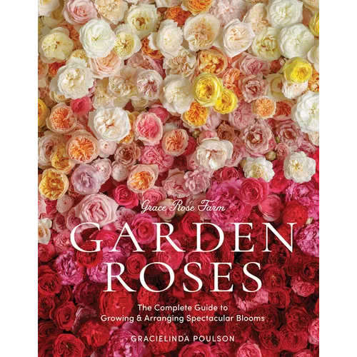 Grace Rose Farm: Garden Roses: The Complete Guide to Growing & Arranging Spectacular Blooms