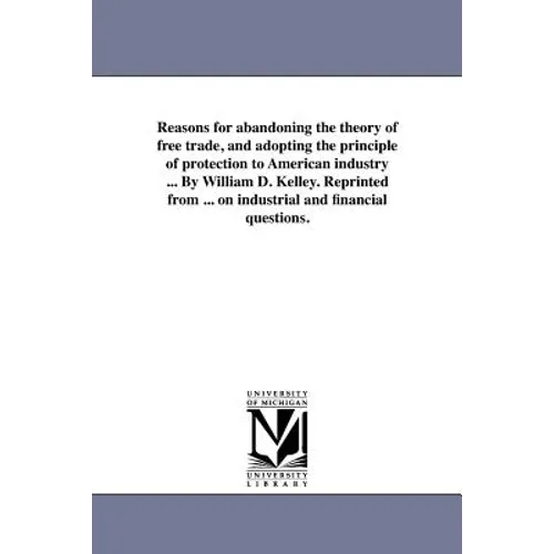 Reasons for abandoning the theory of free trade, and adopting the principle of protection to American industry ... By William D. Kelley. Reprinted fro