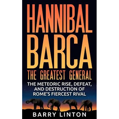 Hannibal Barca, The Greatest General: The Meteoric Rise, Defeat, And Destruction Of Rome's Fiercest Rival