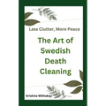 Less Clutter, More Peace - The Art of Swedish Death Cleaning: A Practical Guide to Living Organized and Clutter Free