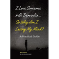 I Love Someone with Dementia... So Why Am I Losing My Mind?: A Practical Guide