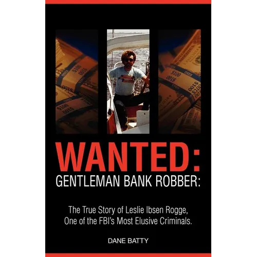 Wanted: Gentleman Bank Robber. the True Story of Leslie Ibsen Rogge, One of the FBI's Most Elusive Criminals