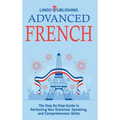 Advanced French: The Step By Step Guide to Perfecting Your Grammar, Speaking, and Comprehension Skills
