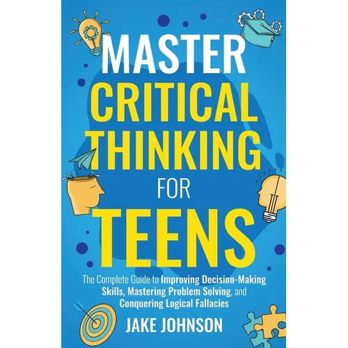 Master Critical Thinking for Teens: The Complete Guide to Improving Decision-Making Skills, Mastering Problem Solving, and Conquering Logical Fallacie